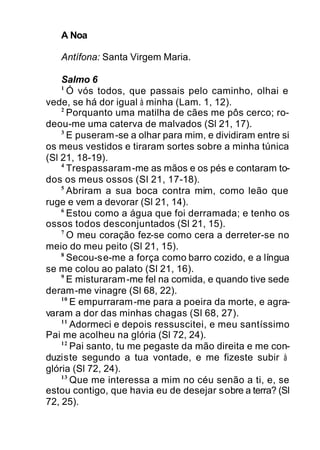 A Noa
Antífona: Santa Virgem Maria.
Salmo 6
1
Ó vós todos, que passais pelo caminho, olhai e
vede, se há dor igual à minha (Lam. 1, 12).
2
Porquanto uma matilha de cães me pôs cerco; ro-
deou-me uma caterva de malvados (Sl 21, 17).
3
E puseram-se a olhar para mim, e dividiram entre si
os meus vestidos e tiraram sortes sobre a minha túnica
(Sl 21, 18-19).
4
Trespassaram-me as mãos e os pés e contaram to-
dos os meus ossos (Sl 21, 17-18).
5
Abriram a sua boca contra mim, como leão que
ruge e vem a devorar (Sl 21, 14).
6
Estou como a água que foi derramada; e tenho os
ossos todos desconjuntados (Sl 21, 15).
7
O meu coração fez-se como cera a derreter-se no
meio do meu peito (Sl 21, 15).
8
Secou-se-me a força como barro cozido, e a língua
se me colou ao palato (Sl 21, 16).
9
E misturaram-me fel na comida, e quando tive sede
deram-me vinagre (Sl 68, 22).
10
E empurraram-me para a poeira da morte, e agra-
varam a dor das minhas chagas (Sl 68, 27).
11
Adormeci e depois ressuscitei, e meu santíssimo
Pai me acolheu na glória (Sl 72, 24).
12
Pai santo, tu me pegaste da mão direita e me con-
duziste segundo a tua vontade, e me fizeste subir à
glória (Sl 72, 24).
13
Que me interessa a mim no céu senão a ti, e, se
estou contigo, que havia eu de desejar sobre a terra? (Sl
72, 25).
 