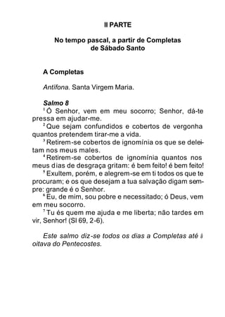 II PARTE
No tempo pascal, a partir de Completas
de Sábado Santo
A Completas
Antífona. Santa Virgem Maria.
Salmo 8
1
Ó Senhor, vem em meu socorro; Senhor, dá-te
pressa em ajudar-me.
2
Que sejam confundidos e cobertos de vergonha
quantos pretendem tirar-me a vida.
3
Retirem-se cobertos de ignomínia os que se delei-
tam nos meus males.
4
Retirem-se cobertos de ignomínia quantos nos
meus dias de desgraça gritam: é bem feito! é bem feito!
5
Exultem, porém, e alegrem-se em ti todos os que te
procuram; e os que desejam a tua salvação digam sem-
pre: grande é o Senhor.
6
Eu, de mim, sou pobre e necessitado; ó Deus, vem
em meu socorro.
7
Tu és quem me ajuda e me liberta; não tardes em
vir, Senhor! (Sl 69, 2-6).
Este salmo diz-se todos os dias a Completas até à
oitava do Pentecostes.
 