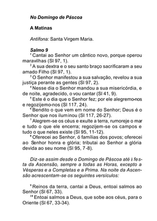 No Domingo de Páscoa
A Matinas
Antífona: Santa Virgem Maria.
Salmo 9
1
Cantai ao Senhor um cântico novo, porque operou
maravilhas (Sl 97, 1).
2
A sua dextra e o seu santo braço sacrificaram a seu
amado Filho (Sl 97, 1).
3
O Senhor manifestou a sua salvação, revelou a sua
justiça perante as gentes (Sl 97, 2).
4
Nesse dia o Senhor mandou a sua misericórdia, e
de noite, agradecido, o vou cantar (Sl 41, 9).
5
Este é o dia que o Senhor fez; por ele alegremo-nos
e regozijemo-nos (Sl 117, 24).
6
Bendito o que vem em nome do Senhor; Deus é o
Senhor que nos iluminou (Sl 117, 26-27).
7
Alegrem-se os céus e exulte a terra, rumoreje o mar
e tudo o que ele encerra; regozijem-se os campos e
tudo o que neles existe (Sl 95, 11-12).
8
Oferecei ao Senhor, ó famílias dos povos; oferecei
ao Senhor honra e glória; tributai ao Senhor a glória
devida ao seu nome (Sl 95, 7-8).
Diz-se assim desde o Domingo de Páscoa até à fes-
ta da Ascensão, sempre a todas as Horas, excepto a
Vésperas e a Completas e a Prima. Na noite da Ascen-
são acrescentam-se os seguintes versículos:
9
Reinos da terra, cantai a Deus, entoai salmos ao
Senhor (Sl 67, 33).
10
Entoai salmos a Deus, que sobe aos céus, para o
Oriente (Sl 67, 33-34).
 