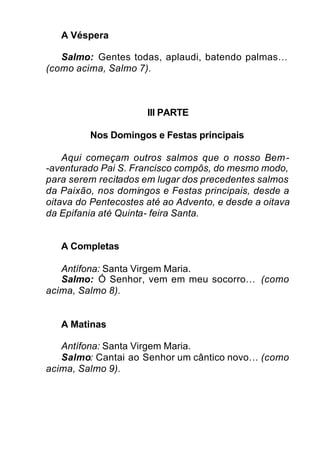 A Véspera
Salmo: Gentes todas, aplaudi, batendo palmas…
(como acima, Salmo 7).
III PARTE
Nos Domingos e Festas principais
Aqui começam outros salmos que o nosso Bem-
-aventurado Pai S. Francisco compôs, do mesmo modo,
para serem recitados em lugar dos precedentes salmos
da Paixão, nos domingos e Festas principais, desde a
oitava do Pentecostes até ao Advento, e desde a oitava
da Epifania até Quinta- feira Santa.
A Completas
Antífona: Santa Virgem Maria.
Salmo: Ó Senhor, vem em meu socorro… (como
acima, Salmo 8).
A Matinas
Antífona: Santa Virgem Maria.
Salmo: Cantai ao Senhor um cântico novo… (como
acima, Salmo 9).
 