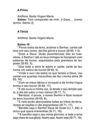 A Prima
Antífona: Santa Virgem Maria.
Salmo: Tem compaixão de mim, ó Deus… (como
acima, Salmo 3).
A Tércia
Antífona: Santa Virgem Maria.
Salmo 10
1
Povos todos da terra, aclamai o Senhor, cantai sal-
mos em seu nome, dai-lhe glória e louvor (Sl 65, 1-2).
2
Dizei a Deus: Quão assombrosas são as tuas
obras, ó Senhor;/ até os teus inimigos te lisonjeiam com
palavras de louvor, espantados pela grandeza do teu
poder (Sl 65, 3).
3
Que toda a terra te adore e cante; cante ao teu
nome um salmo de louvor (Sl 65, 4).
4
Vinde e ouvi vós todos os que temeis a Deus, vou
contar-vos quantas maravilhas ele fez à minha alma (Sl
65, 16).
5
Com os meus lábios o invoquei e da minha língua
brotou o seu louvor (Sl 65, 17).
6
E ele ouviu a minha voz, lá desde o seu templo san-
to, e até ele subiu o meu clamor (Sl 17, 7).
7
Bendizei, ó povos, o nosso Senhor e fazei ressoar
os seus louvores (Sl 65, 8).
8
E nele serão abençoadas todas as tribos da terra,
/todas as nações o vão engrandecer (Sl 71, 17).
9
Bendito seja o Senhor Deus de Israel (Lc 1, 68); o
único que opera maravilhas (Sl 71, 18).
10
E bendito seja o seu nome glorioso; e toda a terra
seja cheia da sua glória, Assim seja. Assim seja (Sl 71, 19).
 