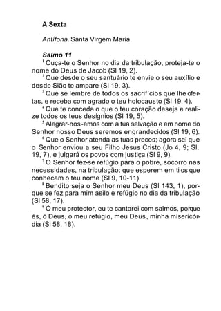 A Sexta
Antífona. Santa Virgem Maria.
Salmo 11
1
Ouça-te o Senhor no dia da tribulação, proteja-te o
nome do Deus de Jacob (Sl 19, 2).
2
Que desde o seu santuário te envie o seu auxílio e
desde Sião te ampare (Sl 19, 3).
3
Que se lembre de todos os sacrifícios que lhe ofer-
tas, e receba com agrado o teu holocausto (Sl 19, 4).
4
Que te conceda o que o teu coração deseja e reali-
ze todos os teus desígnios (Sl 19, 5).
5
Alegrar-nos-emos com a tua salvação e em nome do
Senhor nosso Deus seremos engrandecidos (Sl 19, 6).
6
Que o Senhor atenda as tuas preces; agora sei que
o Senhor enviou a seu Filho Jesus Cristo (Jo 4, 9; Sl.
19, 7), e julgará os povos com justiça (Sl 9, 9).
7
O Senhor fez-se refúgio para o pobre, socorro nas
necessidades, na tribulação; que esperem em ti os que
conhecem o teu nome (Sl 9, 10-11).
8
Bendito seja o Senhor meu Deus (Sl 143, 1), por-
que se fez para mim asilo e refúgio no dia da tribulação
(Sl 58, 17).
9
Ó meu protector, eu te cantarei com salmos, porque
és, ó Deus, o meu refúgio, meu Deus, minha misericór-
dia (Sl 58, 18).
 