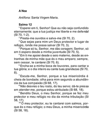 A Noa
Antífona: Santa Virgem Maria.
Salmo 12
1
Esperei em ti, Senhor! Que eu não seja confundido
eternamente; que a tua justiça me liberte e me defenda!
(Sl 70, 1-2).
2
Presta-me ouvidos e salva-me (Sl 70, 2).
3
Que sejas para mim um Deus protector e lugar de
refúgio, /onde me possa salvar (Sl 70, 3).
4
Porque só tu, Senhor, me dás coragem; Senhor, só
em ti espero desde a minha juventude (Sl 70, 5).
5
Em ti me apoiei desde o seio materno, desde as en-
tranhas de minha mãe que és o meu amparo; sempre,
sem cessar, te cantarei (Sl 70, 6).
6
Encha-se a minha boca de louvores, para cantar a
tua glória; e o dia inteiro eu cante tuas grandezas (Sl 70,
8).
7
Escuta-me, Senhor, porque a tua misericórdia é
cheia de bondade; olha para mim segundo a abundân-
cia da tua compaixão (Sl 68, 17).
8
Não desvies o teu rosto, do teu servo; dá-te pressa
em atender-me, porque estou atribulado (Sl 68, 18).
9
Bendito Deus, o meu Senhor, porque se fez meu
protector e meu refúgio no dia da minha tribulação (Sl
58, 17).
10
Ó meu protector, eu te cantarei com salmos, por-
que és o meu refúgio; o meu Deus, a minha misericórdia
(Sl 58, 18).
 