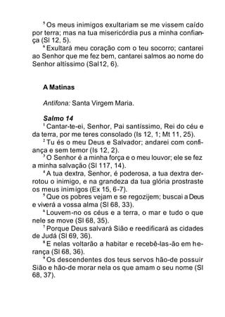 5
Os meus inimigos exultariam se me vissem caído
por terra; mas na tua misericórdia pus a minha confian-
ça (Sl 12, 5).
6
Exultará meu coração com o teu socorro; cantarei
ao Senhor que me fez bem, cantarei salmos ao nome do
Senhor altíssimo (Sal12, 6).
A Matinas
Antífona: Santa Virgem Maria.
Salmo 14
1
Cantar-te-ei, Senhor, Pai santíssimo, Rei do céu e
da terra, por me teres consolado (Is 12, 1; Mt 11, 25).
2
Tu és o meu Deus e Salvador; andarei com confi-
ança e sem temor (Is 12, 2).
3
O Senhor é a minha força e o meu louvor; ele se fez
a minha salvação (Sl 117, 14).
4
A tua dextra, Senhor, é poderosa, a tua dextra der-
rotou o inimigo, e na grandeza da tua glória prostraste
os meus inimigos (Ex 15, 6-7).
5
Que os pobres vejam e se regozijem; buscai aDeus
e viverá a vossa alma (Sl 68, 33).
6
Louvem-no os céus e a terra, o mar e tudo o que
nele se move (Sl 68, 35).
7
Porque Deus salvará Sião e reedificará as cidades
de Judá (Sl 69, 36).
8
E nelas voltarão a habitar e recebê-las-ão em he-
rança (Sl 68, 36).
9
Os descendentes dos teus servos hão-de possuir
Sião e hão-de morar nela os que amam o seu nome (Sl
68, 37).
 