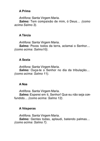 A Prima
Antífona: Santa Virgem Maria.
Salmo: Tem compaixão de mim, ó Deus… (como
acima Salmo 3).
A Tércia
Antífona: Santa Virgem Maria.
Salmo: Povos todos da terra, aclamai o Senhor…
(como acima: Salmo10).
A Sexta
Antífona: Santa Virgem Maria.
Salmo: Ouça-te o Senhor no dia da tribulação…
(como acima: Salmo 11).
A Noa
Antífona. Santa Virgem Maria.
Salmo: Esperei em ti, Senhor! Que eu não seja con-
fundido… (como acima: Salmo 12).
A Vésperas
Antífona. Santa Virgem Maria.
Salmo: Gentes todas, aplaudi, batendo palmas…
(como acima: Salmo 7).
 