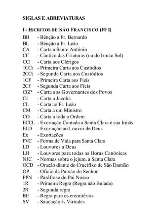 SIGLAS E ABREVIATURAS
I- ESCRITOS DE SÃO FRANCISCO (FF I)
BB - Bênção a Fr. Bernardo
BL - Bênção a Fr. Leão
CA - Carta a Santo António
CC - Cântico das Criaturas (ou do Irmão Sol)
CCl - Carta aos Clérigos
1CCt - Primeira Carta aos Custódios
2CCt - Segunda Carta aos Custódios
1CF - Primeira Carta aos Fieis
2Cf - Segunda Carta aos Fieis
CGP - Carta aos Governantes dos Povos
CJ - Carta a Jacoba
CL - Carta ao Fr. Leão
CM - Carta a um Ministro
CO - Carta a toda a Ordem
ECCL - Exortação Cantada a Santa Clara e sua Irmãs
ELD - Exortação ao Louvor de Deus
Ex - Exortações
FVC - Forma de Vida para Santa Clara
LD - Louvores a Deus
LH - Louvores para todas as Horas Canónicas
NJC - Normas sobre o jejum, a Santa Clara
OCD - Oração diante do Crucifixo de São Damião
OP - Ofício da Paixão do Senhor
PPN - Paráfrase do Pai Nosso
1R - Primeira Regra (Regra não Bulada)
2R - Segunda regra
RE - Regra para os eremitérios
SV - Saudação às Virtudes
 