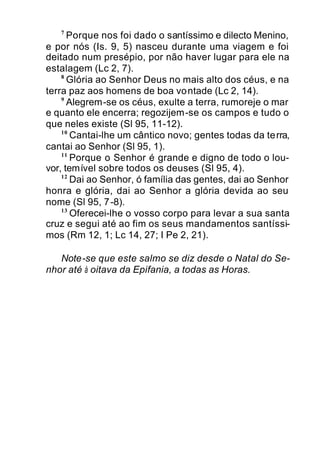 7
Porque nos foi dado o santíssimo e dilecto Menino,
e por nós (Is. 9, 5) nasceu durante uma viagem e foi
deitado num presépio, por não haver lugar para ele na
estalagem (Lc 2, 7).
8
Glória ao Senhor Deus no mais alto dos céus, e na
terra paz aos homens de boa vontade (Lc 2, 14).
9
Alegrem-se os céus, exulte a terra, rumoreje o mar
e quanto ele encerra; regozijem-se os campos e tudo o
que neles existe (Sl 95, 11-12).
10
Cantai-lhe um cântico novo; gentes todas da terra,
cantai ao Senhor (Sl 95, 1).
11
Porque o Senhor é grande e digno de todo o lou-
vor, temível sobre todos os deuses (Sl 95, 4).
12
Dai ao Senhor, ó família das gentes, dai ao Senhor
honra e glória, dai ao Senhor a glória devida ao seu
nome (Sl 95, 7-8).
13
Oferecei-lhe o vosso corpo para levar a sua santa
cruz e segui até ao fim os seus mandamentos santíssi-
mos (Rm 12, 1; Lc 14, 27; I Pe 2, 21).
Note-se que este salmo se diz desde o Natal do Se-
nhor até à oitava da Epifania, a todas as Horas.
 