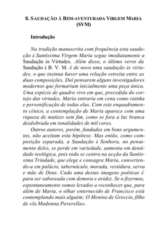 8. SAUDAÇÃO À BEM-AVENTURADA VIRGEM MARIA
(SVM)
Introdução
Na tradição manuscrita com frequência esta sauda-
ção à Santíssima Virgem Maria segue imediatamente a
Saudação às Virtudes. Além disso, o último verso da
Saudação à B. V. M. é de novo uma saudação às virtu-
des, o que insinua haver uma relação estreita entre as
duas composições. Daí pensarem alguns investigadores
modernos que formariam inicialmente uma peça única.
Uma espécie de quadro vivo em que, precedida do cor-
tejo das virtudes, Maria entraria em cena como rainha
e personificação de todas elas. Com este enquadramen-
to cénico, a contemplação de Maria aparece com uma
riqueza de matizes sem fim, como se fora a luz branca
desdobrada em tonalidades de mil cores.
Outros autores, porém, fundados em bons argumen-
tos, não aceitam esta hipótese. Mas então, como com-
posição separada, a Saudação à Senhora, no pensa-
mento deles, se perde em variedade, aumenta em densi-
dade teológica, pois toda se centra na acção da Santís-
sima Trindade, que elege e consagra Maria, converten-
do-a em palácio, tabernáculo, morada, vestidura, serva
e mãe de Deus. Cada uma destas imagens poéticas é
para ser saboreada com demora e avidez. Se o fizermos,
espontaneamente somos levados a reconhecer que, para
além de Maria, o olhar enternecido de Francisco está
contemplando mais alguém: O Menino de Greccio, filho
de «la Madonna Poverella».
 