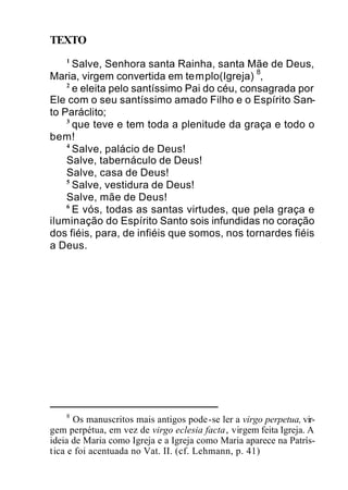 TEXTO
1
Salve, Senhora santa Rainha, santa Mãe de Deus,
Maria, virgem convertida em templo(Igreja)
8
,
2
e eleita pelo santíssimo Pai do céu, consagrada por
Ele com o seu santíssimo amado Filho e o Espírito San-
to Paráclito;
3
que teve e tem toda a plenitude da graça e todo o
bem!
4
Salve, palácio de Deus!
Salve, tabernáculo de Deus!
Salve, casa de Deus!
5
Salve, vestidura de Deus!
Salve, mãe de Deus!
6
E vós, todas as santas virtudes, que pela graça e
iluminação do Espírito Santo sois infundidas no coração
dos fiéis, para, de infiéis que somos, nos tornardes fiéis
a Deus.
8
Os manuscritos mais antigos pode-se ler a virgo perpetua, vir-
gem perpétua, em vez de virgo eclesia facta, virgem feita Igreja. A
ideia de Maria como Igreja e a Igreja como Maria aparece na Patrís-
tica e foi acentuada no Vat. II. (cf. Lehmann, p. 41)
 