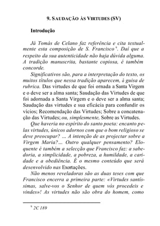 9. SAUDAÇÃO ÀS VIRTUDES (SV)
Introdução
Já Tomás de Celano faz referência e cita textual-
mente esta composição de S. Francisco 9
. Daí que a
respeito da sua autenticidade não haja dúvida alguma.
A tradição manuscrita, bastante copiosa, é também
concorde.
Significativos são, para a interpretação do texto, os
muitos títulos que nessa tradição aparecem, à guisa de
rubrica. Das virtudes de que foi ornada a Santa Virgem
e o deve ser a alma santa; Saudação das Virtudes de que
foi adornada a Santa Virgem e o deve ser a alma santa;
Saudação das virtudes e sua eficácia para confundir os
vícios; Recomendação das Virtudes; Sobre a concatena-
ção das Virtudes; ou, simplesmente, Sobre as Virtudes.
Que haveria no espírito do santo poeta: encanto pe-
las virtudes, únicos adornos com que o bom religioso se
deve preocupar? … A intenção de as projectar sobre a
Virgem Maria?… Outro qualquer pensamento? Elo-
quente é também a selecção que Francisco faz: a sabe-
doria, a simplicidade, a pobreza, a humildade, a cari-
dade e a obediência. É o mesmo conteúdo que será
desenvolvido nas Exortações.
Não menos reveladoras são as duas teses com que
Francisco encerra a primeira parte: «Virtudes santís-
simas, salve-vos o Senhor de quem vós procedeis e
vindes»! As virtudes não são obra do homem, como
9
2C 189
 