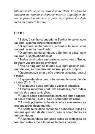 habitualmente se pensa, mas dom de Deus. E: «Não há
ninguém no mundo que possa possuir a qualquer de
vós, se primeiro não morrer para si próprio». É a defi-
nição da pobreza interior.
TEXTO
1
Salve, ó rainha sabedoria, o Senhor te salve, com
tua irmã, a santa pura simplicidade!
2
Ó senhora santa pobreza, o Senhor te salve, com
tua irmã, a santa humildade!
3
Ó senhora santa caridade, o Senhor te salve, com
tua irmã, a santa obediência!
4
Todas as virtudes santíssimas, salve-vos o Senhor,
de quem vós procedeis e vindes!
5
Não há ninguém no mundo que logre possuir qual-
quer de vós, se primeiro não morreu para si próprio.
6
Quem possuir uma e não ofender as outras, possui
a todas.
7
E quem ofende a uma, não tem nenhuma e ofende
a todas (Tg 2, 10).
8
E cada uma delas confunde vícios e pecados.
9
A Santa sabedoria confunde a Satanás, com toda a
malícia das suas tentações.
10
A pura santa simplicidade confunde toda a sabedo-
ria deste mundo (I Cor 2, 6) e a sabedoria da carne.
11
A santa pobreza confunde a cobiça e avareza e as
preocupações deste mundo.
12
A santa humildade confunde a soberba e todos os
homens que são deste mundo, assim como todas as
mundanidades.
13
A santa caridade confunde todas as tentações do
demónio e da carne e todos os temores carnais.
 