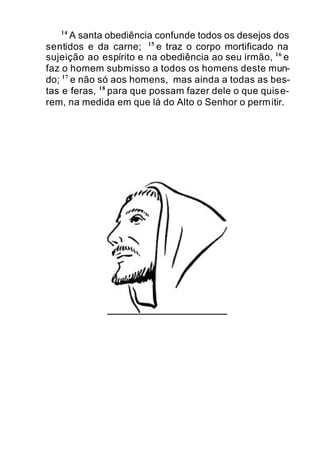 14
A santa obediência confunde todos os desejos dos
sentidos e da carne; 15
e traz o corpo mortificado na
sujeição ao espírito e na obediência ao seu irmão, 16
e
faz o homem submisso a todos os homens deste mun-
do; 17
e não só aos homens, mas ainda a todas as bes-
tas e feras, 18
para que possam fazer dele o que quise-
rem, na medida em que lá do Alto o Senhor o permitir.
 
