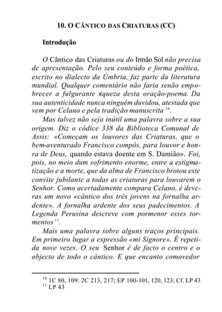 10. O CÂNTICO DAS CRIATURAS (CC)
Introdução
O Cântico das Criaturas ou do Irmão Sol não precisa
de apresentação. Pelo seu conteúdo e forma poética,
escrito no dialecto da Úmbria, faz parte da literatura
mundial. Qualquer comentário não faria senão empo-
brecer a fulgurante riqueza desta oração-poema. Da
sua autenticidade nunca ninguém duvidou, atestada que
vem por Celano e pela tradição manuscrita 10
.
Mas talvez não seja inútil uma palavra sobre a sua
origem. Diz o códice 338 da Biblioteca Comunal de
Assis: «Começam os louvores das Criaturas, que o
bem-aventurado Francisco compôs, para louvor e hon-
ra de Deus, quando estava doente em S. Damião». Foi,
pois, no meio dum sofrimento enorme, entre a estigma-
tização e a morte, que da alma de Francisco brotou este
convite jubilante a todas as criaturas para louvarem o
Senhor. Como acertadamente compara Celano, é deve-
ras um novo «cântico dos três jovens na fornalha ar-
dente». A fornalha ardente dos seus padecimentos. A
Legenda Perusina descreve com pormenor esses tor-
mentos 11
.
Mais uma palavra sobre alguns traços principais.
Em primeiro lugar a expressão «mi Signore». É repeti-
da nove vezes. O seu Senhor é de facto o centro e o
objecto de todo o cântico. E que encanto comovedor
10
1C 80, 109: 2C 213, 217; EP 100-101, 120, 123; Cf. LP 43
11
LP 43
 