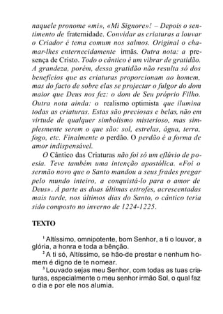 naquele pronome «mi», «Mi Signore»! – Depois o sen-
timento de fraternidade. Convidar as criaturas a louvar
o Criador é tema comum nos salmos. Original o cha-
mar-lhes enternecidamente irmãs. Outra nota: a pre-
sença de Cristo. Todo o cântico é um vibrar de gratidão.
A grandeza, porém, dessa gratidão não resulta só dos
benefícios que as criaturas proporcionam ao homem,
mas do facto de sobre elas se projectar o fulgor do dom
maior que Deus nos fez: o dom de Seu próprio Filho.
Outra nota ainda: o realismo optimista que ilumina
todas as criaturas. Estas são preciosas e belas, não em
virtude de qualquer simbolismo misterioso, mas sim-
plesmente serem o que são: sol, estrelas, água, terra,
fogo, etc. Finalmente o perdão. O perdão é a forma de
amor indispensável.
O Cântico das Criaturas não foi só um eflúvio de po-
esia. Teve também uma intenção apostólica. «Foi o
sermão novo que o Santo mandou a seus frades pregar
pelo mundo inteiro, a conquistá-lo para o amor de
Deus». À parte as duas últimas estrofes, acrescentadas
mais tarde, nos últimos dias do Santo, o cântico teria
sido composto no inverno de 1224-1225.
TEXTO
1
Altíssimo, omnipotente, bom Senhor, a ti o louvor, a
glória, a honra e toda a bênção.
2
A ti só, Altíssimo, se hão-de prestar e nenhum ho-
mem é digno de te nomear.
3
Louvado sejas meu Senhor, com todas as tuas cria-
turas, especialmente o meu senhor irmão Sol, o qual faz
o dia e por ele nos alumia.
 