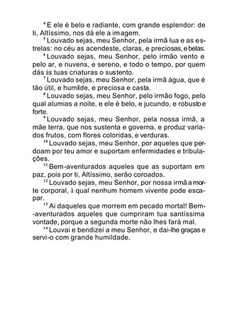 4
E ele é belo e radiante, com grande esplendor: de
ti, Altíssimo, nos dá ele a imagem.
5
Louvado sejas, meu Senhor, pela irmã lua e as es-
trelas: no céu as acendeste, claras, e preciosas,ebelas.
6
Louvado sejas, meu Senhor, pelo irmão vento e
pelo ar, e nuvens, e sereno, e todo o tempo, por quem
dás às tuas criaturas o sustento.
7
Louvado sejas, meu Senhor, pela irmã água, que é
tão útil, e humilde, e preciosa e casta.
8
Louvado sejas, meu Senhor, pelo irmão fogo, pelo
qual alumias a noite, e ele é belo, e jucundo, e robustoe
forte.
9
Louvado sejas, meu Senhor, pela nossa irmã, a
mãe terra, que nos sustenta e governa, e produz varia-
dos frutos, com flores coloridas, e verduras.
10
Louvado sejas, meu Senhor, por aqueles que per-
doam por teu amor e suportam enfermidades e tribula-
ções.
11
Bem-aventurados aqueles que as suportam em
paz, pois por ti, Altíssimo, serão coroados.
12
Louvado sejas, meu Senhor, por nossa irmãamor-
te corporal, à qual nenhum homem vivente pode esca-
par.
13
Ai daqueles que morrem em pecado mortal! Bem-
-aventurados aqueles que cumpriram tua santíssima
vontade, porque a segunda morte não lhes fará mal.
14
Louvai e bendizei a meu Senhor, e dai-lhe graças e
servi-o com grande humildade.
 