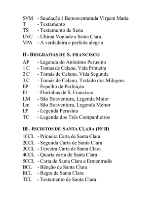 SVM - Saudação à Bem-aventurada Virgem Maria
T - Testamento
TS - Testamento de Sena
UVC - Última Vontade a Santa Clara
VPA - A verdadeira e perfeita alegria
II- BIOGRAFIAS DE S. FRANCISCO
AP - Legenda do Anónimo Perusino
1 C - Tomás de Celano, Vida Primeira
2 C - Tomás de Celano, Vida Segunda
3 C - Tomás de Celano, Tratado dos Milagres
EP - Espelho de Perfeição
Fl - Florinhas de S. Francisco
LM - São Boaventura, Legenda Maior
Lm - São Boaventura, Legenda Menor
LP - Legenda Perusina
TC - Legenda dos Três Companheiros
III- ESCRITOS DE SANTA CLARA (FF II)
1CCL - Primeira Carta de Santa Clara
2CCL - Segunda Carta de Santa Clara
3CCL - Terceira Carta de Santa Clara
4CCL - Quarta carta de Santa Clara
5CCL - Carta de Santa Clara a Ermentrudis
BCL - Bênção de Santa Clara
RCL - Regra de Santa Clara
TCL - Testamento de Santa Clara
 