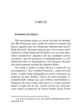 CARTAS
INTRODUÇÃO GERAL
Não possuímos todas as cartas escritas ou ditadas
por São Francisco, mas, tendo em conta os costumes da
época, aquelas que nos chegaram indicam uma activi-
dade epistolar bastante intensa, que só encontra expli-
cação no sentido fraternal do Santo e no seu zelo apos-
tólico instancável. Algumas são na realidade cartas
circulares, que ele desejava se multiplicassem e se di-
fundissem entre os destinatários. Este desejo o declara
ele expressamente no final de algumas delas 1
.
Na Carta a Todos os Fiéis dá-nos a razão do seu
procedimento: “Eu, o irmão Francisco… como servo de
todos, a todos tenho obrigação de servir e ministrar as
palavras do meu Senhor, cheias de suave perfume. E
considerando comigo que, por minhas enfermidades e
fraquezas do meu corpo, não posso ir visitar pessoal-
mente a cada um de vós, resolvi enviar-vos, pela pre-
sente carta, as palavras de Nosso Senhor Jesus Cristo
1
Cf. 1CCt 9-10; 2CCt 6-7); 1CF 20-22; 2CF 88; CM 21: CO 47-
-48; CGP 8-9.
 