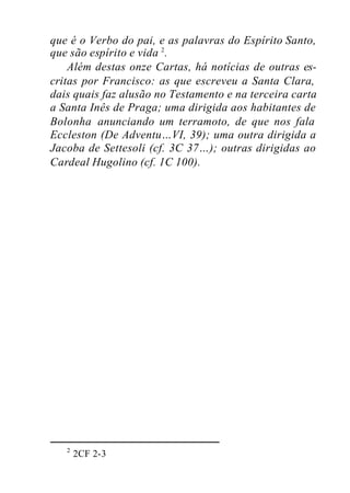 que é o Verbo do pai, e as palavras do Espírito Santo,
que são espírito e vida 2
.
Além destas onze Cartas, há notícias de outras es-
critas por Francisco: as que escreveu a Santa Clara,
dais quais faz alusão no Testamento e na terceira carta
a Santa Inês de Praga; uma dirigida aos habitantes de
Bolonha anunciando um terramoto, de que nos fala
Eccleston (De Adventu…VI, 39); uma outra dirigida a
Jacoba de Settesoli (cf. 3C 37…); outras dirigidas ao
Cardeal Hugolino (cf. 1C 100).
2
2CF 2-3
 
