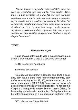 Na sua forma, a segunda redacção(2CF) mais pa-
rece uns estatutos que uma carta, (com muitos deve-
mos… e não devemos…), o que faz com que Lehmann
considere que a carta pode ser vista como a primeira
regra escrita para a Ordem Franciscana Secular. Foi
certamente escrita quatro ou cinco anos antes da morte
de São Francisco. Para melhor compreensão do texto,
seguimos a divisão em doze capítulos, tal como é apre-
sentado em manuscritos antigos e que também é segui-
do por Lehmann 3
.
TEXTO
PRIMEIRA REDACÇÃO
Estas são as palavras da vida e da salvação: quem
as ler e praticar, tem a vida e a salvação do Senhor
I – Os que fazem Penitência
Em nome do Senhor!
1
A todos os que amam o Senhor com todo o cora-
ção, com toda a alma, com todo o entendimento, com
todas as suas forças (Mt 12, 30), e amam o seu próximo
como a si mesmos (Mt 22, 39); 2
e aborrecem seus pró-
prios corpos com seus vícios e pecados; 3
e recebem o
Corpo e o Sangue de nosso Senhor Jesus Cristo; 4
e
fazem dignos frutos de penitência; 5
Oh! quão felizes e
benditos são os homens e mulheres que praticam estas
3
Cf. Lehmann, op. Cit pp. 146-160
 