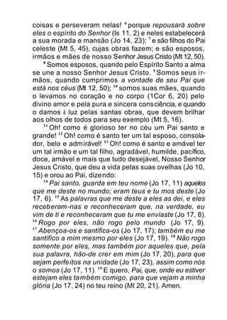 coisas e perseveram nelas! 6
porque repousará sobre
eles o espírito do Senhor (Is 11, 2) e neles estabelecerá
a sua morada e mansão (Jo 14, 23); 7
e são filhos do Pai
celeste (Mt 5, 45), cujas obras fazem; e são esposos,
irmãos e mães de nosso Senhor Jesus Cristo (Mt 12, 50).
8
Somos esposos, quando pelo Espírito Santo a alma
se une a nosso Senhor Jesus Cristo. 9
Somos seus ir-
mãos, quando cumprimos a vontade de seu Pai que
está nos céus (Mt 12, 50); 10
somos suas mães, quando
o levamos no coração e no corpo (1Cor 6, 20) pelo
divino amor e pela pura e sincera consciência, e quando
o damos à luz pelas santas obras, que devem brilhar
aos olhos de todos para seu exemplo (Mt 5, 16).
11
Oh! como é glorioso ter no céu um Pai santo e
grande! 12
Oh! como é santo ter um tal esposo, consola-
dor, belo e admirável! 13
Oh! como é santo e amável ter
um tal irmão e um tal filho, agradável, humilde, pacífico,
doce, amável e mais que tudo desejável, Nosso Senhor
Jesus Cristo, que deu a vida pelas suas ovelhas (Jo 10,
15) e orou ao Pai, dizendo:
14
Pai santo, guarda em teu nome (Jo 17, 11) aqueles
que me deste no mundo; eram teus e tu mos deste (Jo
17, 6). 15
As palavras que me deste a eles as dei, e eles
receberam-nas e reconheceram que, na verdade, eu
vim de ti e reconheceram que tu me enviaste (Jo 17, 8).
16
Rogo por eles, não rogo pelo mundo (Jo 17, 9).
17
Abençoa-os e santifica-os (Jo 17, 17); também eu me
santifico a mim mesmo por eles (Jo 17, 19). 18
Não rogo
somente por eles, mas também por aqueles que, pela
sua palavra, hão-de crer em mim (Jo 17, 20), para que
sejam perfeitos na unidade (Jo 17, 23), assim como nós
o somos (Jo 17, 11). 19
E quero, Pai, que, onde eu estiver
estejam eles também comigo, para que vejam a minha
glória (Jo 17, 24) no teu reino (Mt 20, 21). Amen.
 