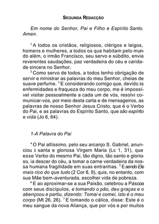 SEGUNDA REDACÇÃO
Em nome do Senhor, Pai e Filho e Espírito Santo.
Amen.
1
A todos os cristãos, religiosos, clérigos e leigos,
homens e mulheres, a todos os que habitam pelo mun-
do além, o irmão Francisco, seu servo e súbdito, envia
reverentes saudações, paz verdadeira do céu e carida-
de sincera no Senhor.
2
Como servo de todos, a todos tenho obrigação de
servir e ministrar as palavras do meu Senhor, cheias de
suave perfume. 3
E considerando comigo que, devido às
enfermidades e fraqueza do meu corpo, me é impossí-
vel visitar pessoalmente a cada um de vós, resolvi co-
municar-vos, por meio desta carta e de mensageiros, as
palavras de nosso Senhor Jesus Cristo, que é o Verbo
do Pai, e as palavras do Espírito Santo, que são espírito
e vida (Jo 6, 64).
1-A Palavra do Pai
4
O Pai altíssimo, pelo seu arcanjo S. Gabriel, anun-
ciou à santa e gloriosa Virgem Maria (Lc 1, 31), que
esse Verbo do mesmo Pai, tão digno, tão santo e glorio-
so, ia descer do céu, a tomar a carne verdadeira da nos-
sa humana fragilidade em suas entranhas. 5
EsendoEle
mais rico do que tudo (2 Cor 8, 9), quis, no entanto, com
sua Mãe bem-aventurada, escolher vida de pobreza.
6
E ao aproximar-se a sua Paixão, celebrou a Páscoa
com seus discípulos, e tomando o pão, deu graças e o
abençoou e partiu, dizendo: Tomai e comei, isto é o meu
corpo (Mt 26, 26). 7
E tomando o cálice, disse: Este é o
meu sangue da nova Aliança, que por vós e por muitos
 