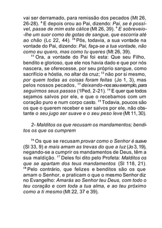 vai ser derramado, para remissão dos pecados (Mt 26,
26-28). 8
E depois orou ao Pai, dizendo: Pai, se é possí-
vel, passe de mim este cálice (Mt 26, 39). 9
E sobreveio-
-lhe um suor como de gotas de sangue, que escorria até
ao chão (Lc 22, 44). 10
Pôs, todavia, a sua vontade na
vontade do Pai, dizendo: Pai, faça-se a tua vontade, não
como eu quero, mas como tu queres (Mt 26, 39).
11
Ora, a vontade do Pai foi esta: Que seu Filho,
bendito e glorioso, que ele nos havia dado e que por nós
nascera, se oferecesse, por seu próprio sangue, como
sacrifício e hóstia, no altar da cruz; 12
não por si mesmo,
por quem todas as coisas foram feitas (Jo 1, 3), mas
pelos nossos pecados, 13
deixando-nosseuexemplo,para
seguirmos seus passos (1Ped, 2-21). 14
E quer que todos
sejamos salvos por ele, e que o recebamos com um
coração puro e num corpo casto. 15
Todavia, poucos são
os que o querem receber e ser salvos por ele, não obs-
tante o seu jugo ser suave e o seu peso leve (Mt 11, 30).
2- Malditos os que recusam os mandamentos; bendi-
tos os que os cumprem
16
Os que se recusam provar como o Senhor é suave
(Sl 33, 9) e mais amam as trevas do que a luz (Jo 3, 19),
negando-se a cumprir os mandamentos de Deus, têm a
sua maldição. 17
Deles foi dito pelo Profeta: Malditos os
que se apartam dos teus mandamentos (Sl 118, 21).
18
Pelo contrário, que felizes e benditos são os que
amam o Senhor, e praticam o que o mesmo Senhor diz
no Evangelho: Amarás ao Senhor teu Deus, com todo o
teu coração e com toda a tua alma, e ao teu próximo
como a ti mesmo (Mt 22, 37 e 39).
 