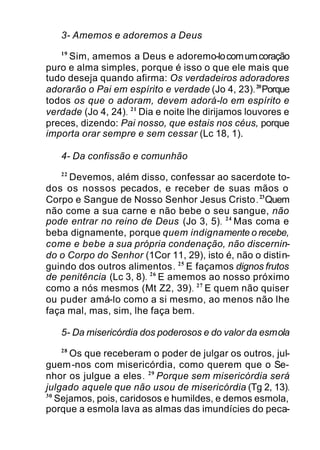 3- Amemos e adoremos a Deus
19
Sim, amemos a Deus e adoremo-locomumcoração
puro e alma simples, porque é isso o que ele mais que
tudo deseja quando afirma: Os verdadeiros adoradores
adorarão o Pai em espírito e verdade (Jo 4, 23).20
Porque
todos os que o adoram, devem adorá-lo em espírito e
verdade (Jo 4, 24). 21
Dia e noite lhe dirijamos louvores e
preces, dizendo: Pai nosso, que estais nos céus, porque
importa orar sempre e sem cessar (Lc 18, 1).
4- Da confissão e comunhão
22
Devemos, além disso, confessar ao sacerdote to-
dos os nossos pecados, e receber de suas mãos o
Corpo e Sangue de Nosso Senhor Jesus Cristo.23
Quem
não come a sua carne e não bebe o seu sangue, não
pode entrar no reino de Deus (Jo 3, 5). 24
Mas coma e
beba dignamente, porque quem indignamente o recebe,
come e bebe a sua própria condenação, não discernin-
do o Corpo do Senhor (1Cor 11, 29), isto é, não o distin-
guindo dos outros alimentos. 25
E façamos dignos frutos
de penitência (Lc 3, 8). 26
E amemos ao nosso próximo
como a nós mesmos (Mt Z2, 39). 27
E quem não quiser
ou puder amá-lo como a si mesmo, ao menos não lhe
faça mal, mas, sim, lhe faça bem.
5- Da misericórdia dos poderosos e do valor da esmola
28
Os que receberam o poder de julgar os outros, jul-
guem-nos com misericórdia, como querem que o Se-
nhor os julgue a eles. 29
Porque sem misericórdia será
julgado aquele que não usou de misericórdia (Tg 2, 13).
30
Sejamos, pois, caridosos e humildes, e demos esmola,
porque a esmola lava as almas das imundícies do peca-
 