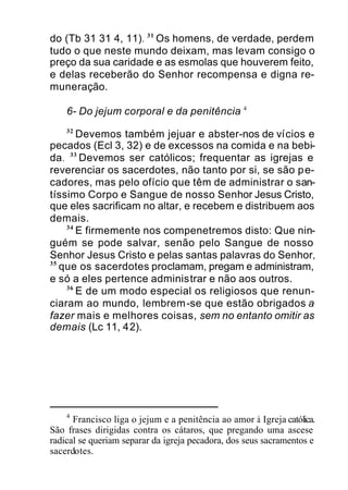 do (Tb 31 31 4, 11). 31
Os homens, de verdade, perdem
tudo o que neste mundo deixam, mas levam consigo o
preço da sua caridade e as esmolas que houverem feito,
e delas receberão do Senhor recompensa e digna re-
muneração.
6- Do jejum corporal e da penitência 4
32
Devemos também jejuar e abster-nos de vícios e
pecados (Ecl 3, 32) e de excessos na comida e na bebi-
da. 33
Devemos ser católicos; frequentar as igrejas e
reverenciar os sacerdotes, não tanto por si, se são pe-
cadores, mas pelo ofício que têm de administrar o san-
tíssimo Corpo e Sangue de nosso Senhor Jesus Cristo,
que eles sacrificam no altar, e recebem e distribuem aos
demais.
34
E firmemente nos compenetremos disto: Que nin-
guém se pode salvar, senão pelo Sangue de nosso
Senhor Jesus Cristo e pelas santas palavras do Senhor,
35
que os sacerdotes proclamam, pregam e administram,
e só a eles pertence administrar e não aos outros.
36
E de um modo especial os religiosos que renun-
ciaram ao mundo, lembrem-se que estão obrigados a
fazer mais e melhores coisas, sem no entanto omitir as
demais (Lc 11, 42).
4
Francisco liga o jejum e a penitência ao amor à Igreja católica.
São frases dirigidas contra os cátaros, que pregando uma ascese
radical se queriam separar da igreja pecadora, dos seus sacramentos e
sacerdotes.
 