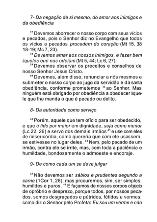 7- Da negação de si mesmo, do amor aos inimigos e
da obediência
37
Devemos aborrecer o nosso corpo com seus vícios
e pecados, pois o Senhor diz no Evangelho que todos
os vícios e pecados procedem do coração (Mt 15, 38
18-19; Mc 7, 23).
38
Devemos amar aos nossos inimigos, e fazer bem
àqueles que nos odeiam (Mt 5, 44; Lc 6, 27).
39
Devemos observar os preceitos e conselhos de
nosso Senhor Jesus Cristo.
40
Devemos, além disso, renunciar a nós mesmos e
submeter o nosso corpo ao jugo da servidão e da santa
obediência, conforme prometemos 41
ao Senhor. Mas
ninguém está obrigado por obediência a obedecer àque-
le que lhe manda o que é pecado ou delito.
8- Da autoridade como serviço
42
Porém, aquele que tem ofício para ser obedecido,
e que é tido por maior em dignidade, seja como menor
(Lc 22, 26) e servo dos demais irmãos 43
e use com eles
de misericórdia, como quereria que com ele usassem,
se estivesse no lugar deles. 44
Nem, pelo pecado de um
irmão, contra ele se irrite, mas, com toda a paciência e
humildade, bondosamente o admoeste e encoraje.
9- De como cada um se deve julgar
45
Não devemos ser sábios e prudentes segundo a
carne (1Cor 1, 26), mas procuremos, sim, ser simples,
humildes e puros. 46
E façamos de nossos corpos objecto
de opróbrio e desprezo, porque todos, por nossos peca-
dos, somos desgraçados e pútridos, fétidos e vermes,
como diz o Senhor pelo Profeta: Eu sou um verme e não
 
