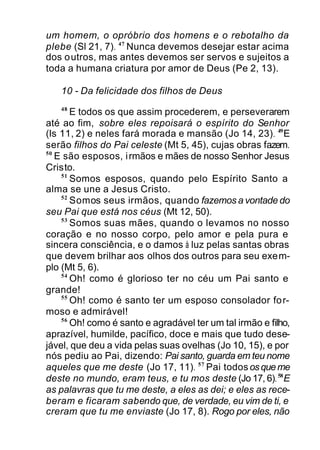 um homem, o opróbrio dos homens e o rebotalho da
plebe (Sl 21, 7). 47
Nunca devemos desejar estar acima
dos outros, mas antes devemos ser servos e sujeitos a
toda a humana criatura por amor de Deus (Pe 2, 13).
10 - Da felicidade dos filhos de Deus
48
E todos os que assim procederem, e perseverarem
até ao fim, sobre eles repoisará o espírito do Senhor
(Is 11, 2) e neles fará morada e mansão (Jo 14, 23). 49
E
serão filhos do Pai celeste (Mt 5, 45), cujas obras fazem.
50
E são esposos, irmãos e mães de nosso Senhor Jesus
Cristo.
51
Somos esposos, quando pelo Espírito Santo a
alma se une a Jesus Cristo.
52
Somos seus irmãos, quando fazemos a vontade do
seu Pai que está nos céus (Mt 12, 50).
53
Somos suas mães, quando o levamos no nosso
coração e no nosso corpo, pelo amor e pela pura e
sincera consciência, e o damos à luz pelas santas obras
que devem brilhar aos olhos dos outros para seu exem-
plo (Mt 5, 6).
54
Oh! como é glorioso ter no céu um Pai santo e
grande!
55
Oh! como é santo ter um esposo consolador for-
moso e admirável!
56
Oh! como é santo e agradável ter um tal irmão e filho,
aprazível, humilde, pacífico, doce e mais que tudo dese-
jável, que deu a vida pelas suas ovelhas (Jo 10, 15), e por
nós pediu ao Pai, dizendo: Pai santo, guarda em teu nome
aqueles que me deste (Jo 17, 11). 57
Pai todososqueme
deste no mundo, eram teus, e tu mos deste (Jo 17, 6).58
E
as palavras que tu me deste, a eles as dei; e eles as rece-
beram e ficaram sabendo que, de verdade, eu vim de ti, e
creram que tu me enviaste (Jo 17, 8). Rogo por eles, não
 