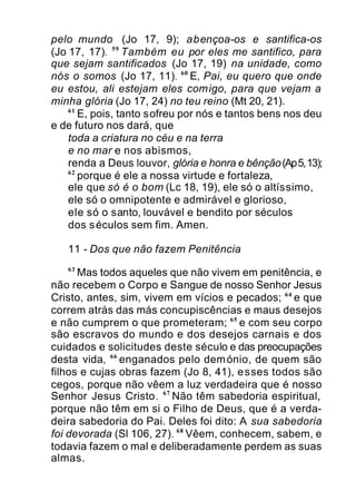 pelo mundo (Jo 17, 9); abençoa-os e santifica-os
(Jo 17, 17). 59
Também eu por eles me santifico, para
que sejam santificados (Jo 17, 19) na unidade, como
nós o somos (Jo 17, 11). 60
E, Pai, eu quero que onde
eu estou, ali estejam eles comigo, para que vejam a
minha glória (Jo 17, 24) no teu reino (Mt 20, 21).
61
E, pois, tanto sofreu por nós e tantos bens nos deu
e de futuro nos dará, que
toda a criatura no céu e na terra
e no mar e nos abismos,
renda a Deus louvor, glória e honra e bênção(Ap5,13);
62
porque é ele a nossa virtude e fortaleza,
ele que só é o bom (Lc 18, 19), ele só o altíssimo,
ele só o omnipotente e admirável e glorioso,
ele só o santo, louvável e bendito por séculos
dos séculos sem fim. Amen.
11 - Dos que não fazem Penitência
63
Mas todos aqueles que não vivem em penitência, e
não recebem o Corpo e Sangue de nosso Senhor Jesus
Cristo, antes, sim, vivem em vícios e pecados; 64
e que
correm atrás das más concupiscências e maus desejos
e não cumprem o que prometeram; 65
e com seu corpo
são escravos do mundo e dos desejos carnais e dos
cuidados e solicitudes deste século e das preocupações
desta vida, 66
enganados pelo demónio, de quem são
filhos e cujas obras fazem (Jo 8, 41), esses todos são
cegos, porque não vêem a luz verdadeira que é nosso
Senhor Jesus Cristo. 67
Não têm sabedoria espiritual,
porque não têm em si o Filho de Deus, que é a verda-
deira sabedoria do Pai. Deles foi dito: A sua sabedoria
foi devorada (Sl 106, 27). 68
Vêem, conhecem, sabem, e
todavia fazem o mal e deliberadamente perdem as suas
almas.
 