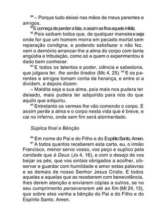 80
– Porque tudo deixei nas mãos de meus parentes e
amigos.
81
Ecomeçadeperderafala,eassimsefinaaqueleinfeliz.
82
Pois saibam todos que, de qualquer maneiraeseja
onde for que um homem morra em pecado mortal sem
reparação condigna, e podendo satisfazer o não fez,
vem o demónio arrancar-lhe a alma do corpo com tanta
angústia e tribulação, como só a quem o experimentou é
dado bem conhecer.
83
E todos os talentos e poder, ciência e sabedoria,
que julgava ter, lhe serão tirados (Mc 4, 25). 84
E os pa-
rentes e amigos tomam conta da herança, e entre si a
dividem, e depois dizem:
– Maldita seja a sua alma, pois mais nos pudera ter
deixado, mais pudera ter adquirido para nós do que
aquilo que adquiriu.
85
Entretanto os vermes lhe vão comendo o corpo. E
assim perde a alma e o corpo nesta vida que é breve, e
cai no inferno, onde sem fim será atormentado.
Súplica final e Bênção
86
Em nome do Pai e do Filho e do EspíritoSanto.Amen.
87
A todos quantos receberem esta carta, eu, o irmão
Francisco, menor servo vosso, vos peço e suplico pela
caridade que é Deus (Jo 4, 16), e com o desejo de vos
beijar os pés, que vos sintais obrigados a acolher, ob-
servar e guardar com humildade e amor estas palavras
e as demais de nosso Senhor Jesus Cristo. E todos
aqueles e aquelas que as receberem com benevolência,
lhes derem atenção e enviarem cópias a outros, se no
seu cumprimento perseverarem até ao fim (Mt 24, 13),
que sobre eles venha a bênção do Pai e do Filho e do
Espírito Santo. Amen.
 