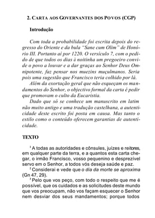 2. CARTA AOS GOVERNANTES DOS POVOS (CGP)
Introdução
Com toda a probabilidade foi escrita depois do re-
gresso do Oriente e da bula “Sane cum Olim” de Honó-
rio III. Portanto aí por 1220. O versículo 7, com o pedi-
do de que todos os dias à noitinha um pregoeiro convi-
de o povo a louvar e a dar graças ao Senhor Deus Om-
nipotente, faz pensar nos muezins muçulmanos. Seria
pois uma sugestão que Francisco teria colhido por lá.
Além da exortação geral que não esqueçam os man-
damentos do Senhor, o objectivo formal da carta é pedir
que promovam o culto da Eucaristia.
Dado que só se conhece um manuscrito em latim
não muito antigo e uma tradução castelhana, a autenti-
cidade deste escrito foi posta em causa. Mas tanto o
estilo como o conteúdo oferecem garantias de autenti-
cidade.
TEXTO
1
A todas as autoridades e cônsules, juízes e reitores,
em qualquer parte da terra, e a quantos esta carta che-
gar, o irmão Francisco, vosso pequenino e desprezível
servo em o Senhor, a todos vós deseja saúde e paz.
2
Considerai e vede que o dia da morte se aproxima
(Gn 47, 29).
3
Pelo que vos peço, com todo o respeito que me é
possível, que os cuidados e as solicitudes deste mundo
que vos preocupam, não vos façam esquecer o Senhor
nem desviar dos seus mandamentos; porque todos
 