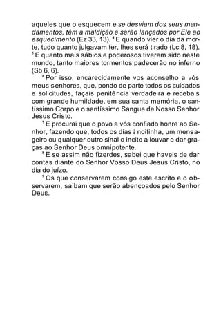 aqueles que o esquecem e se desviam dos seus man-
damentos, têm a maldição e serão lançados por Ele ao
esquecimento (Ez 33, 13). 4
E quando vier o dia da mor-
te, tudo quanto julgavam ter, lhes será tirado (Lc 8, 18).
5
E quanto mais sábios e poderosos tiverem sido neste
mundo, tanto maiores tormentos padecerão no inferno
(Sb 6, 6).
6
Por isso, encarecidamente vos aconselho a vós
meus senhores, que, pondo de parte todos os cuidados
e solicitudes, façais penitência verdadeira e recebais
com grande humildade, em sua santa memória, o san-
tíssimo Corpo e o santíssimo Sangue de Nosso Senhor
Jesus Cristo.
7
E procurai que o povo a vós confiado honre ao Se-
nhor, fazendo que, todos os dias à noitinha, um mensa-
geiro ou qualquer outro sinal o incite a louvar e dar gra-
ças ao Senhor Deus omnipotente.
8
E se assim não fizerdes, sabei que haveis de dar
contas diante do Senhor Vosso Deus Jesus Cristo, no
dia do juízo.
9
Os que conservarem consigo este escrito e o ob-
servarem, saibam que serão abençoados pelo Senhor
Deus.
 