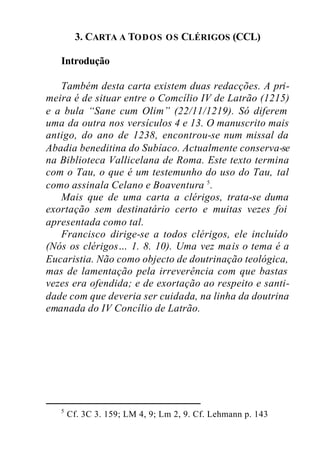 3. CARTA A TODOS OS CLÉRIGOS (CCL)
Introdução
Também desta carta existem duas redacções. A pri-
meira é de situar entre o Comcílio IV de Latrão (1215)
e a bula “Sane cum Olim” (22/11/1219). Só diferem
uma da outra nos versículos 4 e 13. O manuscrito mais
antigo, do ano de 1238, encontrou-se num missal da
Abadia beneditina do Subíaco. Actualmente conserva-se
na Biblioteca Vallicelana de Roma. Este texto termina
com o Tau, o que é um testemunho do uso do Tau, tal
como assinala Celano e Boaventura 5
.
Mais que de uma carta a clérigos, trata-se duma
exortação sem destinatário certo e muitas vezes foi
apresentada como tal.
Francisco dirige-se a todos clérigos, ele incluído
(Nós os clérigos… 1. 8. 10). Uma vez mais o tema é a
Eucaristia. Não como objecto de doutrinação teológica,
mas de lamentação pela irreverência com que bastas
vezes era ofendida; e de exortação ao respeito e santi-
dade com que deveria ser cuidada, na linha da doutrina
emanada do IV Concílio de Latrão.
5
Cf. 3C 3. 159; LM 4, 9; Lm 2, 9. Cf. Lehmann p. 143
 