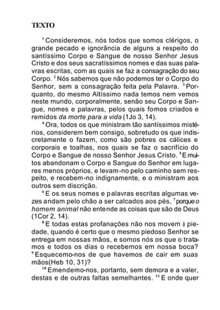 TEXTO
1
Consideremos, nós todos que somos clérigos, o
grande pecado e ignorância de alguns a respeito do
santíssimo Corpo e Sangue de nosso Senhor Jesus
Cristo e dos seus sacratíssimos nomes e das suas pala-
vras escritas, com as quais se faz a consagração do seu
Corpo. 2
Nós sabemos que não podemos ter o Corpo do
Senhor, sem a consagração feita pela Palavra. 3
Por-
quanto, do mesmo Altíssimo nada temos nem vemos
neste mundo, corporalmente, senão seu Corpo e San-
gue, nomes e palavras, pelos quais fomos criados e
remidos da morte para a vida (1Jo 3, 14).
4
Ora, todos os que ministram tão santíssimos misté-
rios, considerem bem consigo, sobretudo os que indis-
cretamente o fazem, como são pobres os cálices e
corporais e toalhas, nos quais se faz o sacrifício do
Corpo e Sangue de nosso Senhor Jesus Cristo. 5
Emui-
tos abandonam o Corpo e Sangue do Senhor em luga-
res menos próprios, e levam-no pelo caminho sem res-
peito, e recebem-no indignamente, e o ministram aos
outros sem discrição.
6
E os seus nomes e palavras escritas algumas ve-
zes andam pelo chão a ser calcados aos pés, 7
porqueo
homem animal não entende as coisas que são de Deus
(1Cor 2, 14).
8
E todas estas profanações não nos movem à pie-
dade, quando é certo que o mesmo piedoso Senhor se
entrega em nossas mãos, e somos nós os que o trata-
mos e todos os dias o recebemos em nossa boca?
9
Esquecemo-nos de que havemos de cair em suas
mãos(Heb 10, 31)?
10
Emendemo-nos, portanto, sem demora e a valer,
destas e de outras faltas semelhantes. 11
E onde quer
 