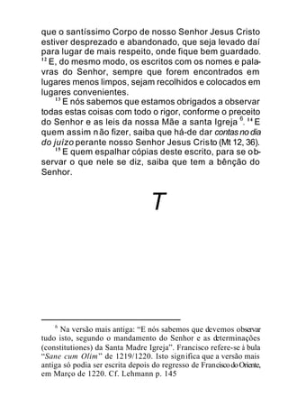que o santíssimo Corpo de nosso Senhor Jesus Cristo
estiver desprezado e abandonado, que seja levado daí
para lugar de mais respeito, onde fique bem guardado.
12
E, do mesmo modo, os escritos com os nomes e pala-
vras do Senhor, sempre que forem encontrados em
lugares menos limpos, sejam recolhidos e colocados em
lugares convenientes.
13
E nós sabemos que estamos obrigados a observar
todas estas coisas com todo o rigor, conforme o preceito
do Senhor e as leis da nossa Mãe a santa Igreja
6
. 14
E
quem assim não fizer, saiba que há-de dar contas no dia
do juízo perante nosso Senhor Jesus Cristo (Mt 12, 36).
15
E quem espalhar cópias deste escrito, para se ob-
servar o que nele se diz, saiba que tem a bênção do
Senhor.
T
6
Na versão mais antiga: “E nós sabemos que devemos observar
tudo isto, segundo o mandamento do Senhor e as determinações
(constitutiones) da Santa Madre Igreja”. Francisco refere-se à bula
“Sane cum Olim” de 1219/1220. Isto significa que a versão mais
antiga só podia ser escrita depois do regresso de FranciscodoOriente,
em Março de 1220. Cf. Lehmann p. 145
 