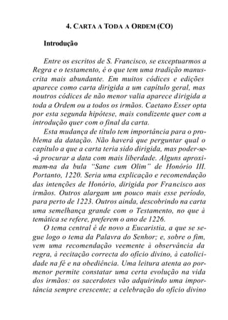 4. CARTA A TODA A ORDEM (CO)
Introdução
Entre os escritos de S. Francisco, se exceptuarmos a
Regra e o testamento, é o que tem uma tradição manus-
crita mais abundante. Em muitos códices e edições
aparece como carta dirigida a um capítulo geral, mas
noutros códices de não menor valia aparece dirigida a
toda a Ordem ou a todos os irmãos. Caetano Esser opta
por esta segunda hipótese, mais condizente quer com a
introdução quer com o final da carta.
Esta mudança de título tem importância para o pro-
blema da datação. Não haverá que perguntar qual o
capítulo a que a carta teria sido dirigida, mas poder-se-
-á procurar a data com mais liberdade. Alguns aproxi-
mam-na da bula “Sane cum Olim” de Honório III.
Portanto, 1220. Seria uma explicação e recomendação
das intenções de Honório, dirigida por Francisco aos
irmãos. Outros alargam um pouco mais esse período,
para perto de 1223. Outros ainda, descobrindo na carta
uma semelhança grande com o Testamento, no que à
temática se refere, preferem o ano de 1226.
O tema central é de novo a Eucaristia, a que se se-
gue logo o tema da Palavra do Senhor; e, sobre o fim,
vem uma recomendação veemente à observância da
regra, à recitação correcta do ofício divino, à catolici-
dade na fé e na obediência. Uma leitura atenta ao por-
menor permite constatar uma certa evolução na vida
dos irmãos: os sacerdotes vão adquirindo uma impor-
tância sempre crescente; a celebração do ofício divino
 