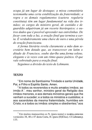 ocupa já um lugar de destaque; a missa comunitária
testemunha uma certa estabilização da fraternidade; a
regra e os demais regulamentos (caetera regularia
constituta) têm um lugar fundamental na vida dos ir-
mãos; os cargos do ministro geral, de custódio e de
guardião adquiriram já um recorte hierárquico; e ou-
tros dados que é possível apreender nas entrelinhas. De
focar com toda a luz, a oração final que termina a car-
ta. É verdadeiramente uma chave de ouro e uma pérola
de oração franciscana.
A forma literária revela claramente a mão dum se-
cretário bem dotado que, ao transcrever em latim o
ditado de Francisco, soube dar-lhe uma forma solene,
elegante e às vezes com um ritmo quase poético. O que
vale sobretudo para a oração final.
Seguimos a divisão do texto de Lehmann.
TEXTO
1
Em nome da Santíssima Trindade e santa Unidade,
Pai, e Filho e Espírito Santo. Amen.
2
A todos os reverendos e muito amados irmãos; ao
irmão A 7
. meu senhor, ministro geral da Religião dos
irmãos menores, e aos demais ministros gerais que lhe
venham a suceder; e a todos os ministros e custódios; e
aos sacerdotes da mesma fraternidade, humildes em
Cristo; e a todos os irmãos simples e obedientes;3
aos
7
Em muitos manuscritos es N. (para nome) e noutros,comonos
versículos 38, 40 e 47 desta Carta, H. (para (H)Elias). Cf.Lehmannp.
135.
 