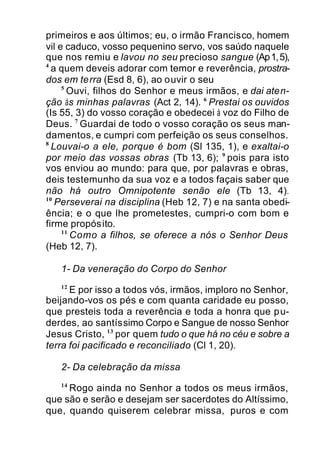 primeiros e aos últimos; eu, o irmão Francisco, homem
vil e caduco, vosso pequenino servo, vos saúdo naquele
que nos remiu e lavou no seu precioso sangue (Ap1,5),
4
a quem deveis adorar com temor e reverência, prostra-
dos em terra (Esd 8, 6), ao ouvir o seu
5
Ouvi, filhos do Senhor e meus irmãos, e dai aten-
ção às minhas palavras (Act 2, 14). 6
Prestai os ouvidos
(Is 55, 3) do vosso coração e obedecei à voz do Filho de
Deus. 7
Guardai de todo o vosso coração os seus man-
damentos, e cumpri com perfeição os seus conselhos.
8
Louvai-o a ele, porque é bom (Sl 135, 1), e exaltai-o
por meio das vossas obras (Tb 13, 6); 9
pois para isto
vos enviou ao mundo: para que, por palavras e obras,
deis testemunho da sua voz e a todos façais saber que
não há outro Omnipotente senão ele (Tb 13, 4).
10
Perseverai na disciplina (Heb 12, 7) e na santa obedi-
ência; e o que lhe prometestes, cumpri-o com bom e
firme propósito.
11
Como a filhos, se oferece a nós o Senhor Deus
(Heb 12, 7).
1- Da veneração do Corpo do Senhor
12
E por isso a todos vós, irmãos, imploro no Senhor,
beijando-vos os pés e com quanta caridade eu posso,
que presteis toda a reverência e toda a honra que pu-
derdes, ao santíssimo Corpo e Sangue de nosso Senhor
Jesus Cristo, 13
por quem tudo o que há no céu e sobre a
terra foi pacificado e reconciliado (Cl 1, 20).
2- Da celebração da missa
14
Rogo ainda no Senhor a todos os meus irmãos,
que são e serão e desejam ser sacerdotes do Altíssimo,
que, quando quiserem celebrar missa, puros e com
 