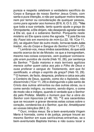 pureza e respeito celebrem o verdadeiro sacrifício do
Corpo e Sangue de nosso Senhor Jesus Cristo, com
santa e pura intenção, e não por qualquer motivo terreno,
nem por temor ou consideração de qualquer pessoa,
como para agradar aos homens (Ef 6, 6; Cl 3, 22). 15
Mas
que toda a sua vontade, tanto quanto ajude a graça do
Omnipotente, a Ele dirijam, não desejando agradar senão
a Ele só, que é o soberano Senhor. Porquanto neste
mistério só Ele opera como lhe agrada. 16
E pois Ele nos
diz: Fazei isto em memória de mim (Lc 22, 19; 1Cor 11,
24), se alguém fizer de outro modo, torna-senoutroJudas
traidor, réu do Corpo e Sangue do Senhor (1Cor 11, 27).
17
Lembrai-vos, meus irmãos sacerdotes, do que está
escrito acerca da lei de Moisés: os que a transgrediam,
mesmo nas coisas corporais, sem qualquer comisera-
ção eram punidos de morte (Heb 10, 28), por sentença
do Senhor. 18
Quão maiores e mais terríveis suplícios
merece sofrer quem calca aos pés o Filho de Deus e
ousa profanar o sangue do Testamento, com que foi
santificado, e ultraja o espírito da graça? (Heb 10, 29).
19
O homem, de facto, despreza, profana e calca aos pés
o Cordeiro de Deus, quando, como diz o Apóstolo, não
discernindo (1Cor 11, 29) e distinguindo o pão santo de
Cristo dos outros alimentos ou das outras obras, ou o
come sendo indigno, ou mesmo, sendo digno, o come
de modo vão e indigno, quando é verdade que o Senhor
diz pelo Profeta: Maldito o homem que faz a obra do
Senhor com hipocrisia (Jr 48, 10). 20
E aos sacerdotes
que se recusam a gravar deveras estas coisas sobre o
coração, condená-los-á o Senhor, que diz: Amaldiçoarei
as vossas bênçãos (Ml 2, 2).
21
Ouvi, irmãos meus: Se a bem-aventurada Virgem
Maria é honrada, como é de justiça, porque trouxe ao
mesmo Senhor em suas santíssimas entranhas, se o
bem-aventurado Baptista tremeu e não ousou tocar a
 
