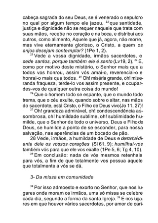 cabeça sagrada do seu Deus, se é venerado o sepulcro
no qual por algum tempo ele jazeu, 22
que santidade,
justiça e dignidade não se requer naquele que trata com
suas mãos, recebe no coração e na boca, e distribui aos
outros, como alimento, Aquele que já, agora, não morre,
mas vive eternamente glorioso, o Cristo, a quem os
anjos desejam contemplar? (1Pe 1, 2).
23
Vede a vossa dignidade, irmãos sacerdotes, e
sede santos, porque também ele é santo (Lv19, 2). 24
E,
como por motivo deste mistério, o Senhor mais que a
todos vos honrou, assim vós amai-o, reverenciai-o e
honrai-o mais que todos. 25
Oh! miséria grande, oh! mise-
randa fraqueza, terde-lo vos assim presente, e ocupar-
des-vos de qualquer outra coisa do mundo!
26
Que o homem todo se espante, que o mundo todo
trema, que o céu exulte, quando sobre o altar, nas mãos
do sacerdote, está Cristo, o Filho de Deus vivo(Jo 11, 27)!
27
Oh! grandeza admirável, oh! condescendência as-
sombrosa, oh! humildade sublime, oh! sublimidade hu-
milde, que o Senhor de todo o universo, Deus e Filho de
Deus, se humilde a ponto de se esconder, para nossa
salvação, nas aparências de um bocado de pão.
28 Vede, irmãos, a humildade de Deus e derramaidi-
ante dele os vossos corações (Sl 61, 9); humilhai-vos
também vós para que ele vos exalte (1Pe 5, 6; Tg 4, 10).
29
Em conclusão: nada de vós mesmos retenhais
para vós, a fim de que totalmente vos possua aquele
que totalmente a vós se dá.
3- Da missa em comunidade
30
Por isso admoesto e exorto no Senhor, que nos lu-
gares onde moram os irmãos, uma só missa se celebre
cada dia, segundo a forma da santa Igreja. 31
E nosluga-
res em que houver vários sacerdotes, por amor de cari-
 