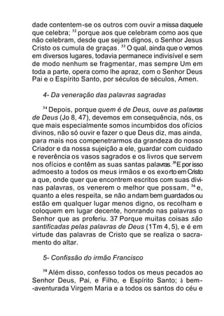dade contentem-se os outros com ouvir a missa daquele
que celebra; 32
porque aos que celebram como aos que
não celebram, desde que sejam dignos, o Senhor Jesus
Cristo os cumula de graças. 33
O qual, ainda que o vemos
em diversos lugares, todavia permanece indivisível e sem
de modo nenhum se fragmentar, mas sempre Um em
toda a parte, opera como lhe apraz, com o Senhor Deus
Pai e o Espírito Santo, por séculos de séculos, Amen.
4- Da veneração das palavras sagradas
34
Depois, porque quem é de Deus, ouve as palavras
de Deus (Jo 8, 47), devemos em consequência, nós, os
que mais especialmente somos incumbidos dos ofícios
divinos, não só ouvir e fazer o que Deus diz, mas ainda,
para mais nos compenetrarmos da grandeza do nosso
Criador e da nossa sujeição a ele, guardar com cuidado
e reverência os vasos sagrados e os livros que servem
nos ofícios e contêm as suas santas palavras.35
Eporisso
admoesto a todos os meus irmãos e os exortoemCristo
a que, onde quer que encontrem escritos com suas divi-
nas palavras, os venerem o melhor que possam, 36
e,
quanto a eles respeita, se não andam bem guardados ou
estão em qualquer lugar menos digno, os recolham e
coloquem em lugar decente, honrando nas palavras o
Senhor que as proferiu. 37 Porque muitas coisas são
santificadas pelas palavras de Deus (1Tm 4, 5), e é em
virtude das palavras de Cristo que se realiza o sacra-
mento do altar.
5- Confissão do irmão Francisco
38
Além disso, confesso todos os meus pecados ao
Senhor Deus, Pai, e Filho, e Espírito Santo; à bem-
-aventurada Virgem Maria e a todos os santos do céu e
 