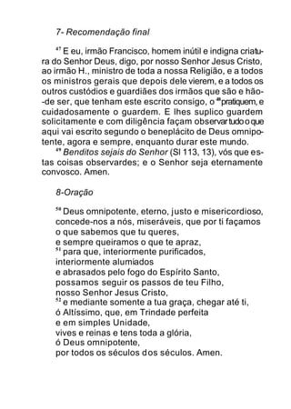 7- Recomendação final
47
E eu, irmão Francisco, homem inútil e indigna criatu-
ra do Senhor Deus, digo, por nosso Senhor Jesus Cristo,
ao irmão H., ministro de toda a nossa Religião, e a todos
os ministros gerais que depois dele vierem, e a todos os
outros custódios e guardiães dos irmãos que são e hão-
-de ser, que tenham este escrito consigo, o 48
pratiquem,e
cuidadosamente o guardem. E lhes suplico guardem
solicitamente e com diligência façam observartudooque
aqui vai escrito segundo o beneplácito de Deus omnipo-
tente, agora e sempre, enquanto durar este mundo.
49
Benditos sejais do Senhor (Sl 113, 13), vós que es-
tas coisas observardes; e o Senhor seja eternamente
convosco. Amen.
8-Oração
50
Deus omnipotente, eterno, justo e misericordioso,
concede-nos a nós, miseráveis, que por ti façamos
o que sabemos que tu queres,
e sempre queiramos o que te apraz,
51
para que, interiormente purificados,
interiormente alumiados
e abrasados pelo fogo do Espírito Santo,
possamos seguir os passos de teu Filho,
nosso Senhor Jesus Cristo,
52
e mediante somente a tua graça, chegar até ti,
ó Altíssimo, que, em Trindade perfeita
e em simples Unidade,
vives e reinas e tens toda a glória,
ó Deus omnipotente,
por todos os séculos dos séculos. Amen.
 