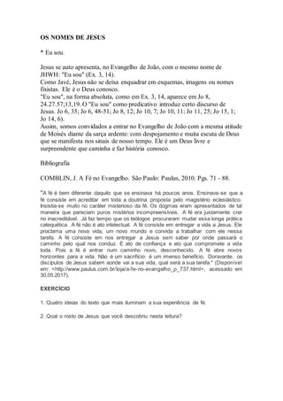 OS NOMES DE JESUS
* Eu sou.
Jesus se auto apresenta, no Evangelho de João, com o mesmo nome de
JHWH: "Eu sou" (Ex. 3, 14).
Como Javé, Jesus não se deixa enquadrar em esquemas, imagens ou nomes
fixistas. Ele é o Deus conosco.
"Eu sou", na forma absoluta, como em Ex. 3, 14, aparece em Jo 8,
24.27.57;13,19. O "Eu sou" como predicativo introduz certo discurso de
Jesus. Jo 6, 35; Jo 6, 48-51; Jo 8, 12; Jo 10, 7; Jo 10, 11; Jo 11, 25; Jo 15, 1;
Jo 14, 6).
Assim, somos convidados a entrar no Evangelho de João com a mesma atitude
de Moisés diante da sarça ardente: com despojamento e muita escuta de Deus
que se manifesta nos sinais de nosso tempo. Ele é um Deus livre e
surpreendente que caminha e faz história conosco.
Bibliografia
COMBLIN, J. A Fé no Evangelho. São Paulo: Paulus, 2010. Pgs. 71 - 88.
"A fé é bem diferente daquilo que se ensinava há poucos anos. Ensinava-se que a
fé consiste em acreditar em toda a doutrina proposta pelo magistério eclesiástico.
Insistia-se muito no caráter misterioso da fé. Os dogmas eram apresentados de tal
maneira que pareciam puros mistérios incompreensíveis. A fé era justamente crer
no inacreditável. Já faz tempo que os teólogos procuraram mudar essa longa prática
catequética. A fé não é ato intelectual. A fé consiste em entregar a vida a Jesus. Ele
proclama uma nova vida, um novo mundo e convida a trabalhar com ele nessa
tarefa. A fé consiste em nos entregar a Jesus sem saber por onde passará o
caminho pelo qual nos conduz. É ato de confiança e ato que compromete a vida
toda. Pois a fé é entrar num caminho novo, desconhecido. A fé abre novos
horizontes para a vida. Não é um sacrifício: é um imenso benefício. Doravante, os
discípulos de Jesus sabem aonde vai a sua vida, qual será a sua tarefa." (Disponível
em: <http://www.paulus.com.br/loja/a-fe-no-evangelho_p_737.html>, acessado em
30.05.2017).
EXERCÍCIO
1. Quatro ideias do texto que mais iluminam a sua experiência de fé.
2. Qual o rosto de Jesus que você descobriu nesta leitura?
 