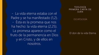 T E O LO G Í A
P R I M E R A C A R TA D E
J UA N
- La vida eterna estaba con el
Padre y se ha manifestado (1,2).
- Ésta es la promesa que nos
ha hecho: la vida eterna (2,25).
La promesa aparece como el
fruto de la permanencia en Dios
y en Cristo, y de ellos en
nosotros.
• ESCATOLOGÍA
El don de la vida Eterna
 