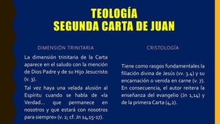 TEOLOGÍA
SEGUNDA CARTA DE JUAN
DIMENSIÓN TRINITARIA
La dimensión trinitaria de la Carta
aparece en el saludo con la mención
de Dios Padre y de su Hijo Jesucristo
(v. 3).
Tal vez haya una velada alusión al
Espíritu cuando se habla de «la
Verdad… que permanece en
nosotros y que estará con nosotros
para siempre» (v. 2; cf. Jn 14,15-17).
CRISTOLOGÍA
Tiene como rasgos fundamentales la
filiación divina de Jesús (vv. 3.4) y su
encarnación o venida en carne (v. 7).
En consecuencia, el autor reitera la
enseñanza del evangelio (Jn 1,14) y
de la primera Carta (4,2).
 