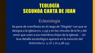 TEOLOGÍA
SEGUNDA CARTA DE JUAN
Eclesiología
Se pone de manifiesto en el rasgo de “Elegida” con que se
designa a la Iglesia (vv. 1.13) y en los vínculos de la fe y del
amor que unen a sus miembros (hijos de la Iglesia). - Un
leve detalle escatológico aparece en la mención del
Anticristo (v. 2; cf. 1 Jn 2,18-24).
 