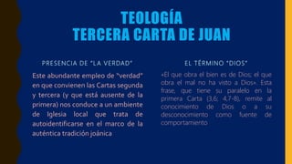 TEOLOGÍA
TERCERA CARTA DE JUAN
PRESENCIA DE “L A VERDAD”
Este abundante empleo de “verdad”
en que convienen las Cartas segunda
y tercera (y que está ausente de la
primera) nos conduce a un ambiente
de Iglesia local que trata de
autoidentificarse en el marco de la
auténtica tradición joánica
EL TÉRMINO “DIOS”
«El que obra el bien es de Dios; el que
obra el mal no ha visto a Dios». Esta
frase, que tiene su paralelo en la
primera Carta (3,6; 4,7-8), remite al
conocimiento de Dios o a su
desconocimiento como fuente de
comportamiento
 