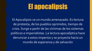El apocalipsis
El Apocalipsis ve un mundo amenazado. Es lectura
de protesta, de los pueblos oprimidos, tiempo de
crisis. Surge a partir de las víctimas de los sistemas
políticos e imperialistas. La lectura apocalíptica hace
denunciar a estos imperios y se proyecta hacia un
mundo de esperanza y de salvación
 